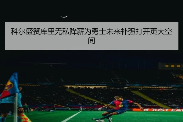 科尔盛赞库里无私降薪为勇士未来补强打开更大空间
